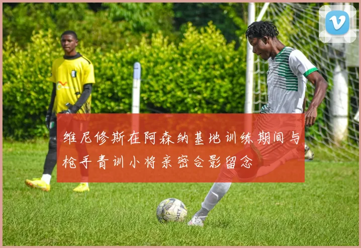 维尼修斯在阿森纳基地训练期间与枪手青训小将亲密合影留念