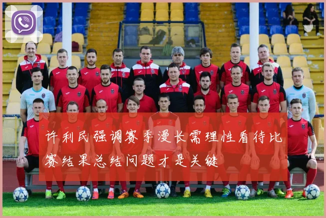 许利民强调赛季漫长需理性看待比赛结果总结问题才是关键