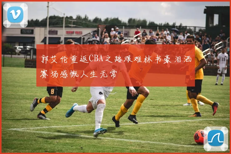 郭艾伦重返CBA之路艰难林书豪泪洒赛场感慨人生无常