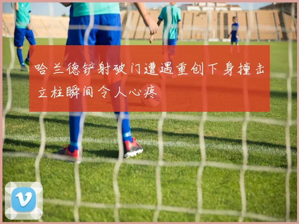 哈兰德铲射破门遭遇重创下身撞击立柱瞬间令人心疼