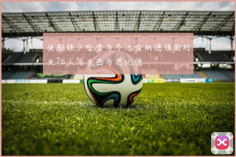 快船缺少哈登与乔治伦纳德领衔对决76人马克西与恩比德