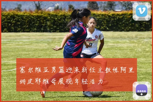 塞尔维亚男篮迎来新任主教练阿里姆皮耶维奇展现年轻活力