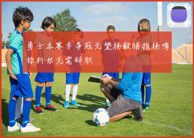 勇士本赛季争冠无望杨毅暗指杨鸣称科尔无需辞职