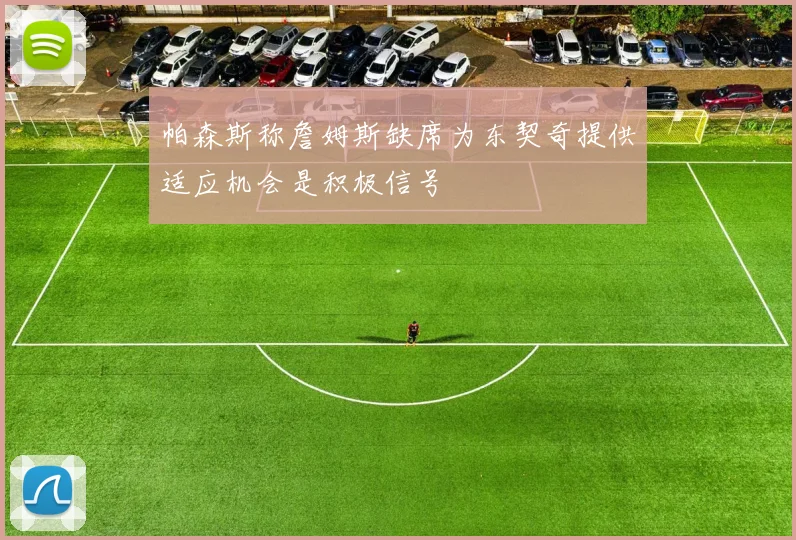 帕森斯称詹姆斯缺席为东契奇提供适应机会是积极信号