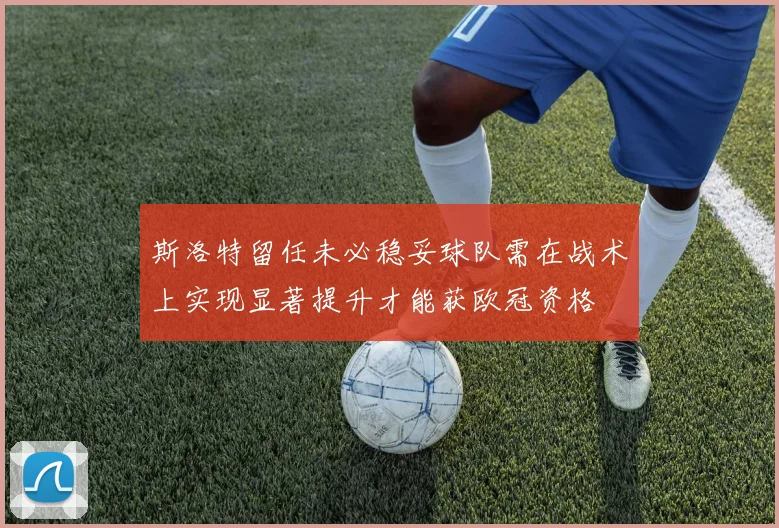 斯洛特留任未必稳妥球队需在战术上实现显著提升才能获欧冠资格