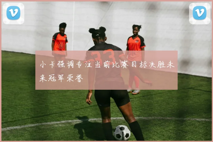 小卡强调专注当前比赛目标决胜未来冠军荣誉