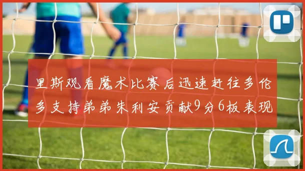 里斯观看魔术比赛后迅速赶往多伦多支持弟弟朱利安贡献9分6板表现出色