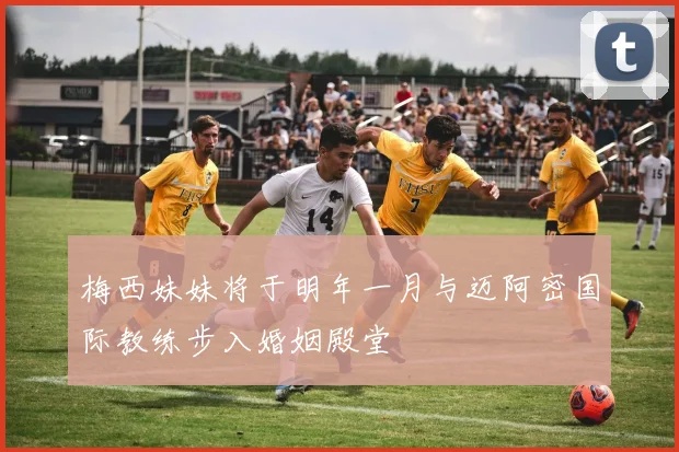 梅西妹妹将于明年一月与迈阿密国际教练步入婚姻殿堂