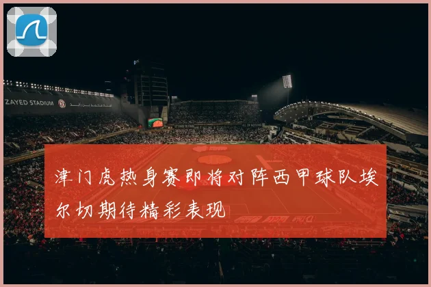 津门虎热身赛即将对阵西甲球队埃尔切期待精彩表现