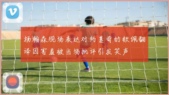 杨瀚森现场表达对约基奇的钦佩翻译因害羞被当场批评引发笑声