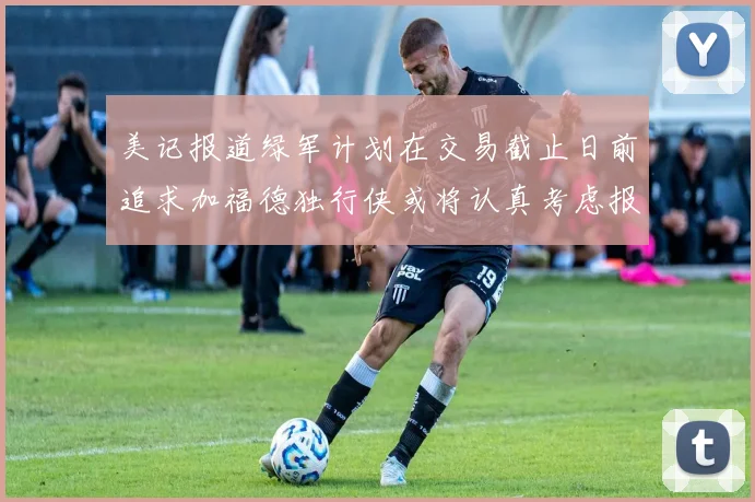 美记报道绿军计划在交易截止日前追求加福德独行侠或将认真考虑报价
