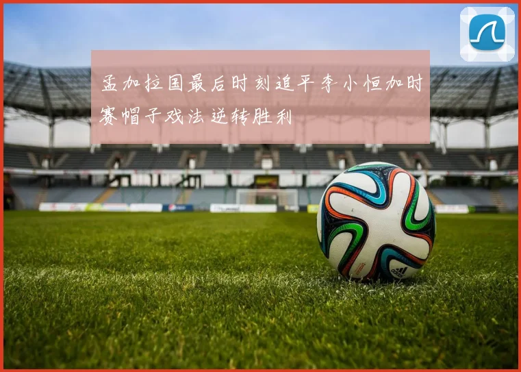 孟加拉国最后时刻追平李小恒加时赛帽子戏法逆转胜利