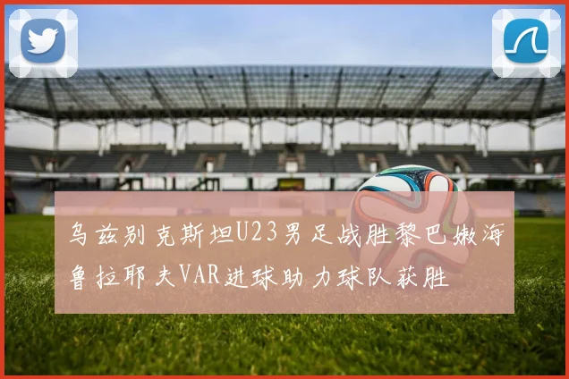 乌兹别克斯坦U23男足战胜黎巴嫩海鲁拉耶夫VAR进球助力球队获胜