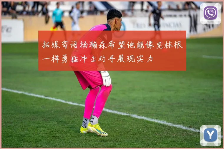拓媒寄语杨瀚森希望他能像克林根一样勇猛冲击对手展现实力