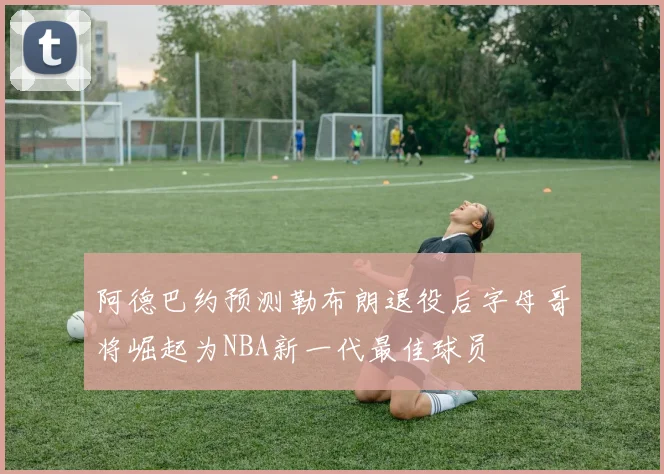 阿德巴约预测勒布朗退役后字母哥将崛起为NBA新一代最佳球员