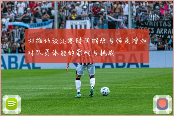 刘维伟谈比赛时间缩短与强度增加对队员体能的影响与挑战