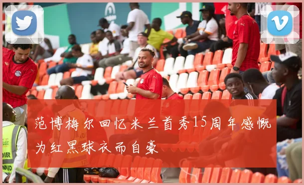 范博梅尔回忆米兰首秀15周年感慨为红黑球衣而自豪