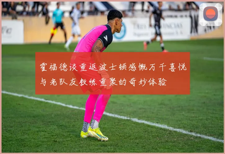 霍福德谈重返波士顿感慨万千喜悦与老队友教练重聚的奇妙体验