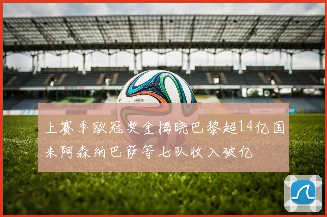 上赛季欧冠奖金揭晓巴黎超14亿国米阿森纳巴萨等七队收入破亿