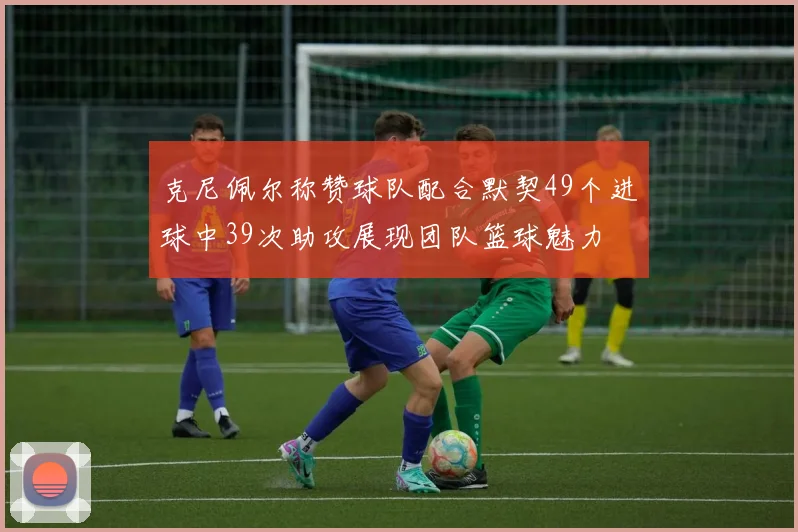 克尼佩尔称赞球队配合默契49个进球中39次助攻展现团队篮球魅力