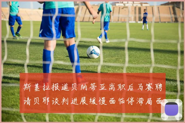 斯基拉报道贝纳蒂亚离职后马赛聘请贝耶谈判进展缓慢面临停滞局面