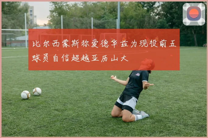 比尔西蒙斯称爱德华兹为现役前五球员自信超越亚历山大