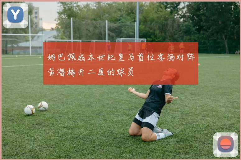 姆巴佩成本世纪皇马首位客场对阵黄潜梅开二度的球员