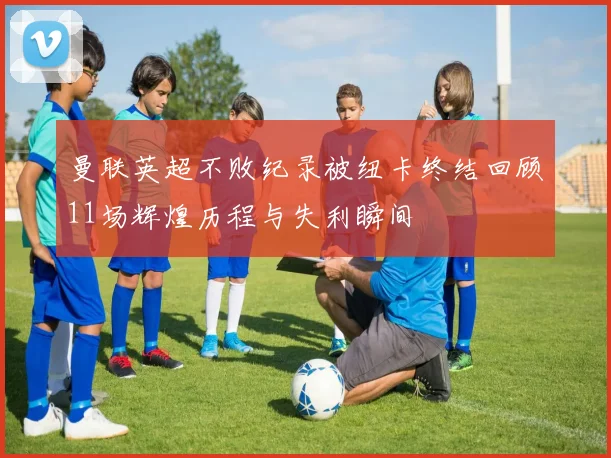 曼联英超不败纪录被纽卡终结回顾11场辉煌历程与失利瞬间