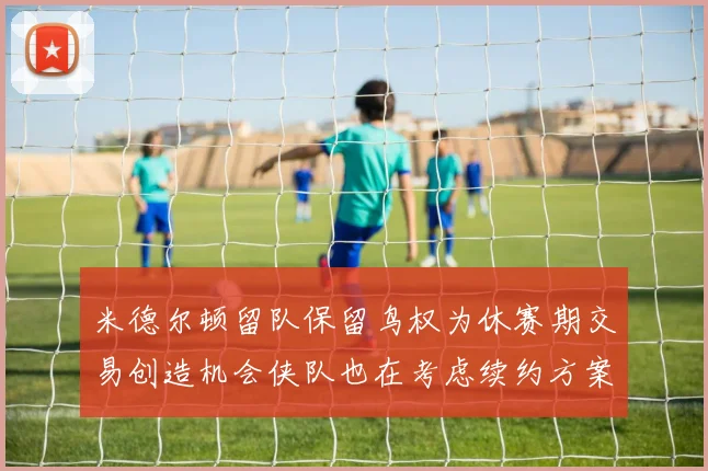 米德尔顿留队保留鸟权为休赛期交易创造机会侠队也在考虑续约方案