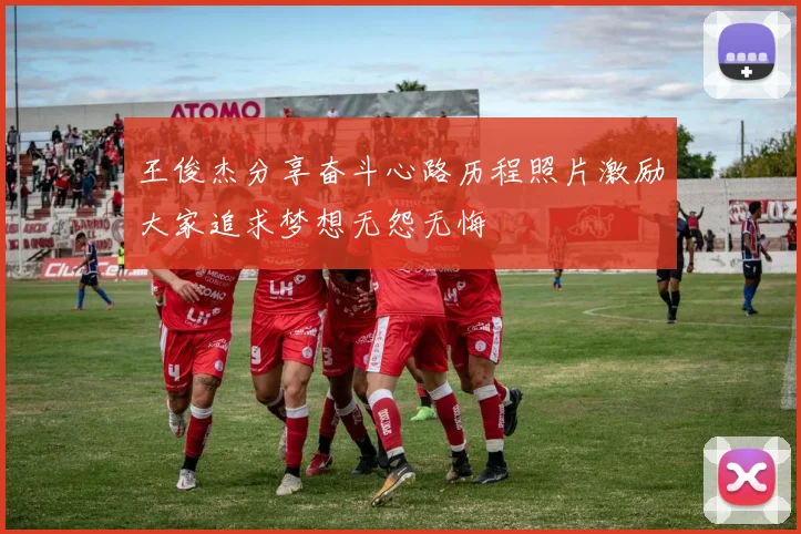 王俊杰分享奋斗心路历程照片激励大家追求梦想无怨无悔