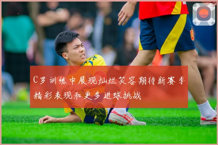 C罗训练中展现灿烂笑容期待新赛季精彩表现和更多进球挑战