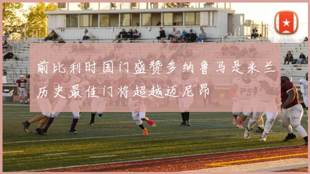 前比利时国门盛赞多纳鲁马是米兰历史最佳门将超越迈尼昂