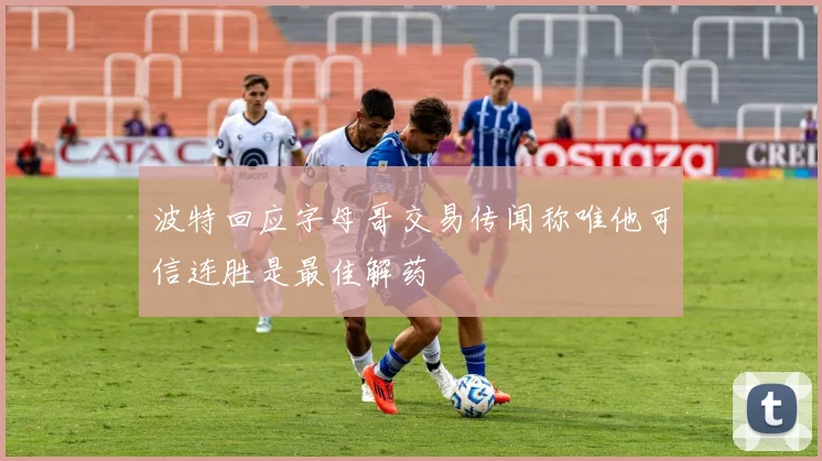 波特回应字母哥交易传闻称唯他可信连胜是最佳解药