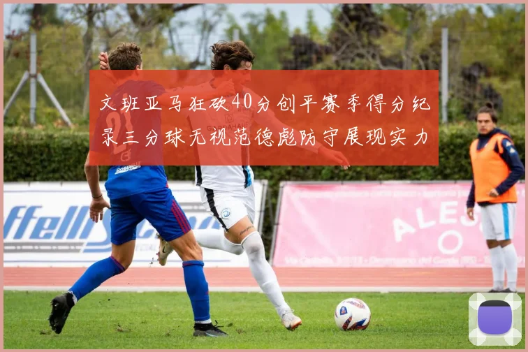 文班亚马狂砍40分创平赛季得分纪录三分球无视范德彪防守展现实力